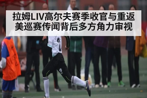 拉姆LIV高尔夫赛季收官与重返美巡赛传闻背后多方角力审视